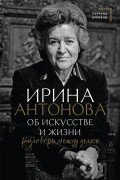 Ирина Антонова - Об искусстве и жизни. Разговоры между делом