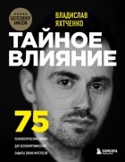 Владислав Яхтченко - Тайное влияние. 75 психологических уловок для бескомпромиссной защиты своих интересов