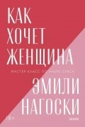 Эмили Нагоски - Как хочет женщина. Мастер-класс по науке секса