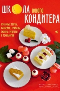 Алена Аракчеева - Школа юного кондитера. Муссовые торты, капкейки, трайфлы, эклеры. Рецепты и технологии