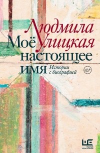 Людмила Улицкая - Моё настоящее имя. Истории с биографией