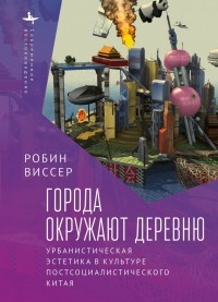 Робин Виссер - Города окружают деревню. Урбанистическая эстетика в культуре постсоциалистического Китая