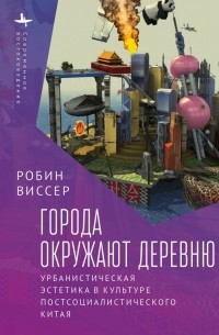 Робин Виссер - Города окружают деревню. Урбанистическая эстетика в культуре постсоциалистического Китая