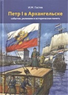 Игорь Гостев - Петр I в Архангельске: события, реликвии и историческая память