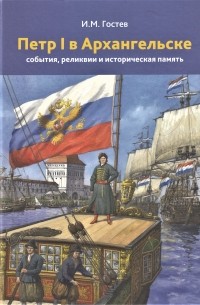 Игорь Гостев - Петр I в Архангельске: события, реликвии и историческая память