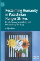 Ашьян Ажур - Reclaiming Humanity in Palestinian Hunger Strikes: Revolutionary Subjectivity and Decolonizing the Body