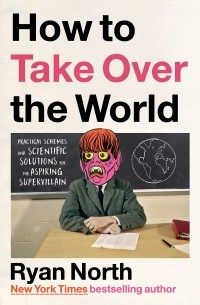 Райан Норт - How to Take Over the World: Practical Schemes and Scientific Solutions for the Aspiring Supervillain