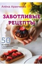 Алена Аракчеева - Заботливые рецепты. 50 десертов с пониженным содержанием сахара