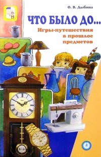 Дыбина Ольга Витальевна - Что было до.. : Игры-путешествия в прошлое предметов