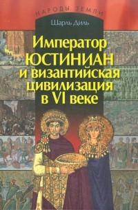 Шарль Диль - Император Юстиниан и византийская цивилизации в VI веке