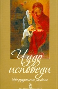 Чудо исповеди. Непридуманные рассказы о Таинстве покаяния