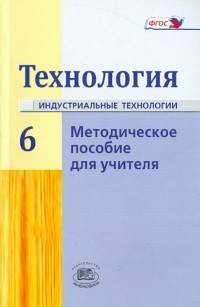  - Технология. Индустриальные технологии. 6 класс. Методическое пособие. ФГОС