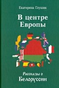 Екатерина Глушик - В центре Европы. Рассказы о Белоруссии