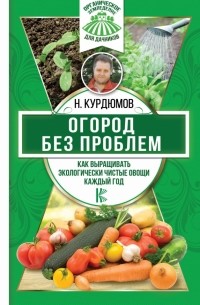 Николай Курдюмов - Огород без проблем. Как выращивать экологически чистые овощи каждый год