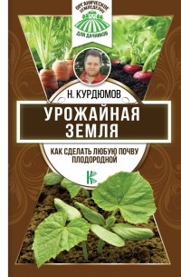 Николай Курдюмов - Урожайная земля. Как сделать любую почву