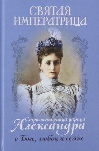 Святая императрица. Страстотерпица царица Александра о Боге, любви и семье