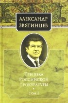 Александр Звягинцев - Три века Российской прокуратуры. Том 1