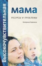 Катерина Сорокина - Высокочувствительная мама. Ресурсы и проблемы