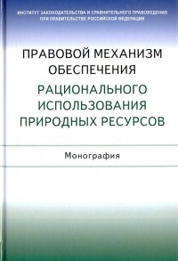  - Правовой механизм обеспечения рационального использования природных ресурсов. Монография