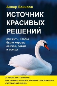 Анвар Бакиров - Источник красивых решений. Как жить, чтобы было хорошо сейчас, потом и всегда