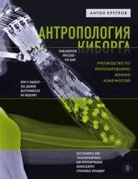 Антон Круглов - Антропология киборга. Руководство по протезированию верхних конечностей