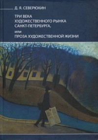 Северюхин Дмитрий Яковлевич - Три века художественного рынка Санкт-Петербурга, или Проза художественной жизни