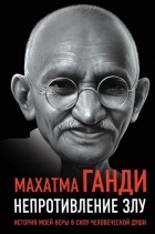 Махатма Ганди - Непротивление злу. История моей веры в силу человеческой души