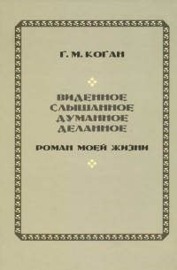 Григорий Коган - Виденное, слышанное, думанное, деланное. Роман моей жизни