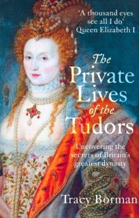Tracy Borman - The Private Lives of the Tudors. Uncovering the Secrets of Britain's Greatest Dynasty