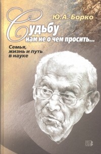 Юрий Борко - Судьбу нам не о чем просить… Семья, жизнь и путь в науке