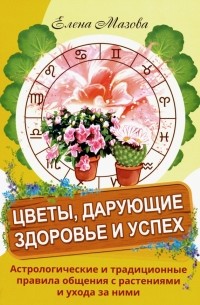 Елена Мазова - Цветы, дарующие здоровье и успех. Астрологические и традиционные правила общения с растениями