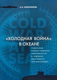 Алексей Киличенков - "Холодная война" в океане. Советская военно-морская деятельность в зеркале зарубежной историографии