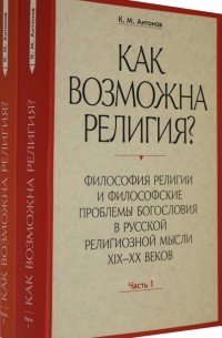 Антонов Константин Михайлович - Как возможна религия? Философия религии и философские проблемы богословия в русской рел. м. Ч. 1, 2