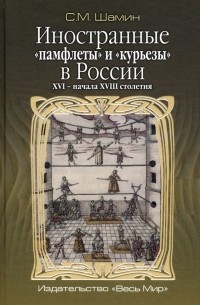 Шамин Степан Михайлович - Иностранные «памфлеты» и «курьезы» в России XVI – начала XVIII столетия