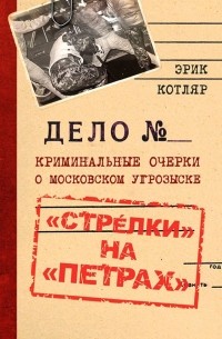 Эрик Котляр - «Стрелки» на «Петрах». Криминальные очерки о московском угрозыске