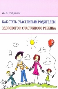 Игорь Добряков - Как стать счастливым родителем здорового и счастливого ребенка. Рекомендации психолога