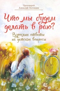 Протоиерей Алексий Потокин - Что мы будем делать в раю? Взрослые ответы на детские вопросы
