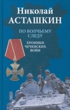 Николай Асташкин - По волчьему следу. Хроники чеченских войн