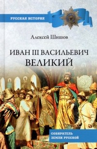 Алексей Шишов - Иван III Васильевич Великий. Собиратель земли Русской