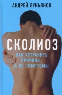 Андрей Лукьянов - Сколиоз. Как устранить причины, а не симптомы