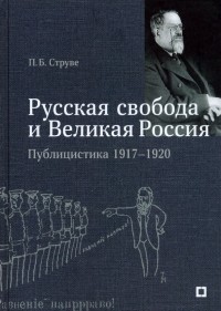 Петр Струве - «Русская свобода и Великая Россия». Публицистика 1917–1920 гг.