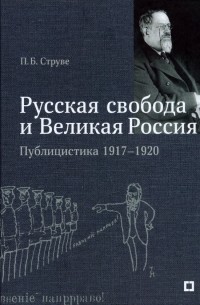 Петр Струве - «Русская свобода и Великая Россия». Публицистика 1917–1920 гг.