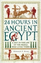 Donald P. Ryan - 24 Hours in Ancient Egypt. A Day in the Life of the People Who Lived There