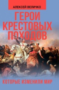 Алексей Величко - Герои крестовых походов, которые изменили мир