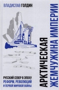 Владислав Голдин - Арктическая жемчужина империи. Русский Север в эпоху реформ, революций и Первой мировой войны