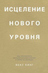 Векс Кинг - Исцеление нового уровня. Как преодолеть эмоциональный кризис и обрести свободу