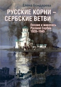 Елена Бондарева - Русские корни - сербские ветви. Поэзия и живопись Русской Сербии 1920-1945