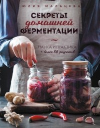 Юлия Мальцева - Секреты домашней ферментации. Наука и практика + Более 50 рецептов