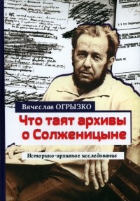 Вячеслав Огрызко - Что таят архивы о Солженицыне. Историко-архивное исследование