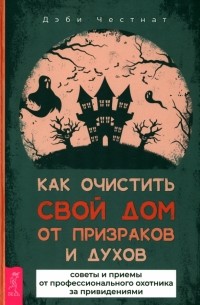 Дэби Честнат - Как очистить свой дом от призраков и духов. Советы и приемы от профессионального охотника